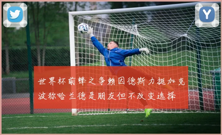 世界杯前锋之争赖因德斯力挺加克波称哈兰德是朋友但不改变选择