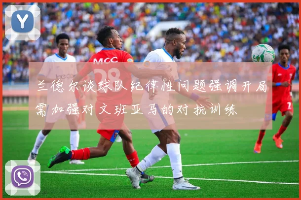 兰德尔谈球队纪律性问题强调开局需加强对文班亚马的对抗训练
