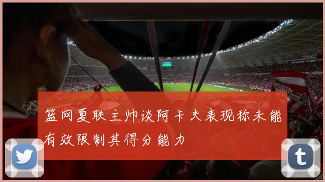 篮网夏联主帅谈阿卡夫表现称未能有效限制其得分能力