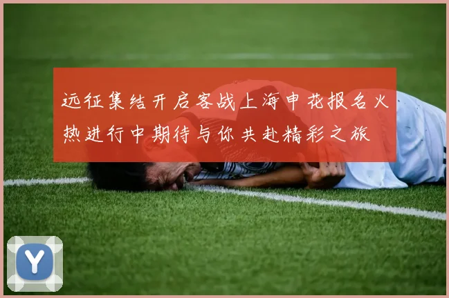 远征集结开启客战上海申花报名火热进行中期待与你共赴精彩之旅