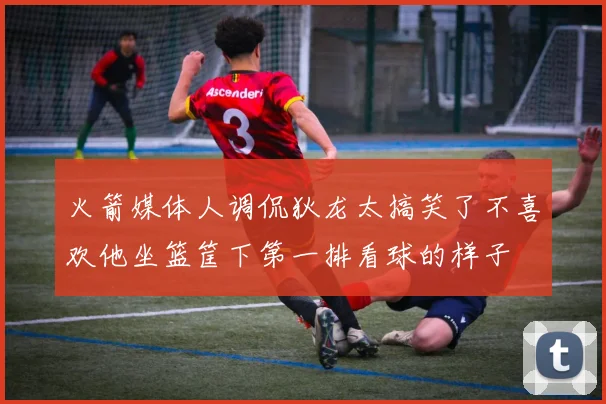 火箭媒体人调侃狄龙太搞笑了不喜欢他坐篮筐下第一排看球的样子