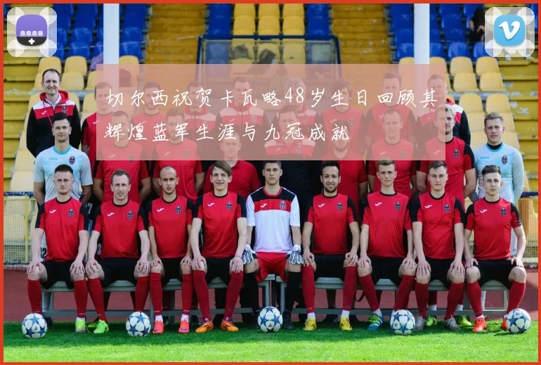 切尔西祝贺卡瓦略48岁生日回顾其辉煌蓝军生涯与九冠成就