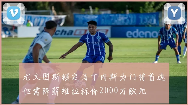 尤文图斯锁定马丁内斯为门将首选但需降薪维拉标价2000万欧元