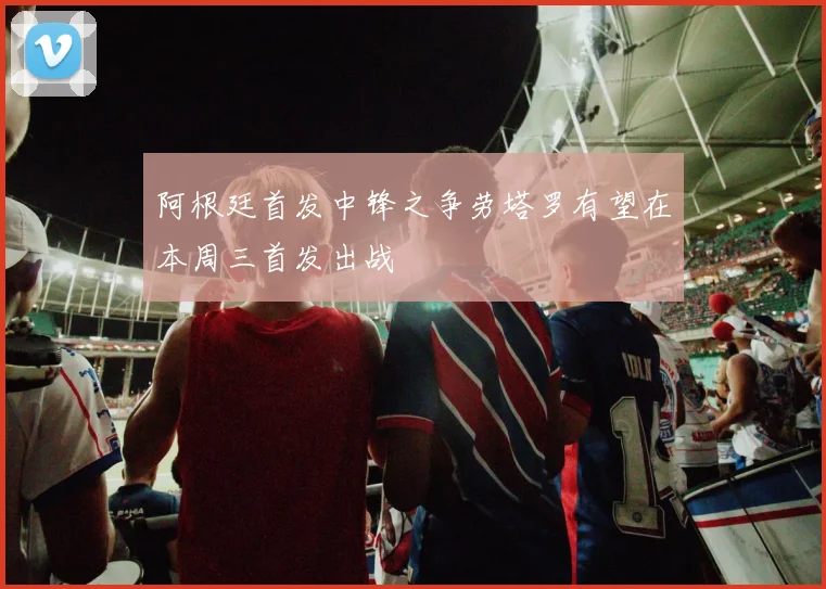 阿根廷首发中锋之争劳塔罗有望在本周三首发出战