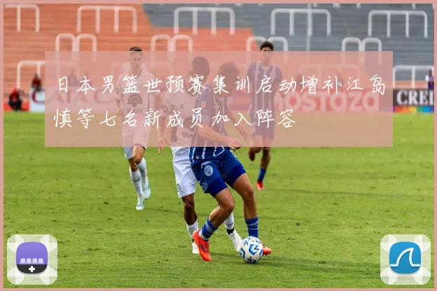 日本男篮世预赛集训启动增补江岛慎等七名新成员加入阵容