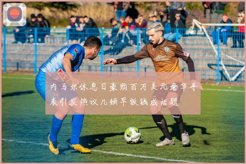 内马尔休息日豪购百万美元奢华手表引发热议几顿早饭钱成话题