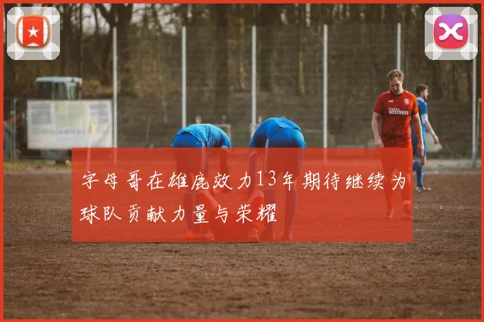 字母哥在雄鹿效力13年期待继续为球队贡献力量与荣耀