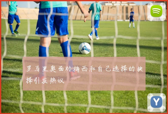 罗马里奥面对梅西和自己选择的抉择引发热议