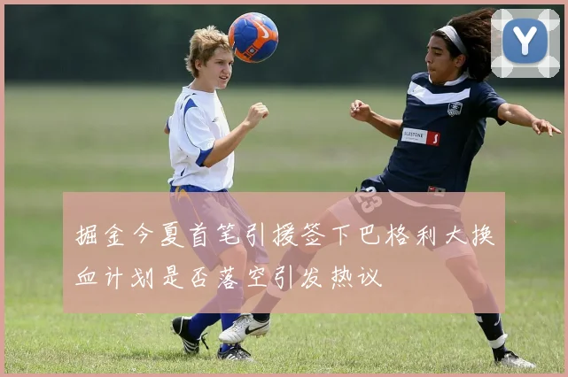 掘金今夏首笔引援签下巴格利大换血计划是否落空引发热议