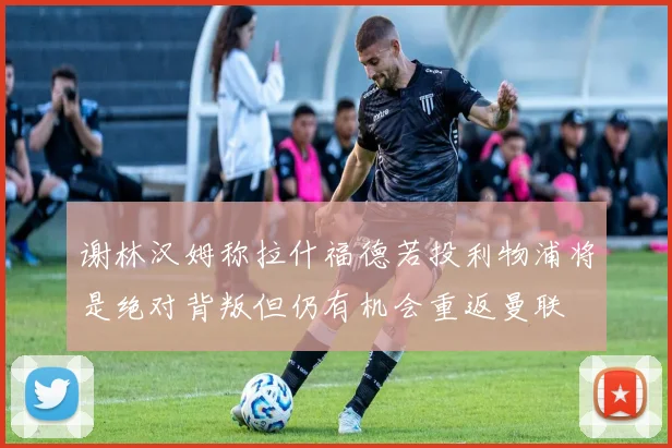 谢林汉姆称拉什福德若投利物浦将是绝对背叛但仍有机会重返曼联