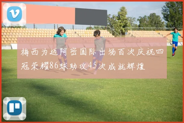 梅西为迈阿密国际出场百次庆祝四冠荣耀86球助攻45次成就辉煌