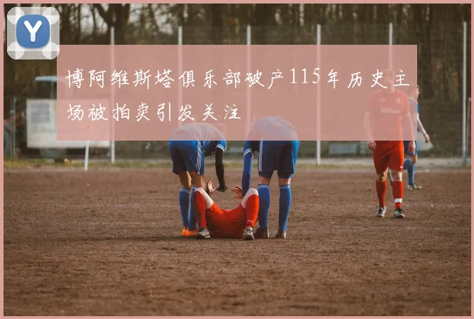 博阿维斯塔俱乐部破产115年历史主场被拍卖引发关注